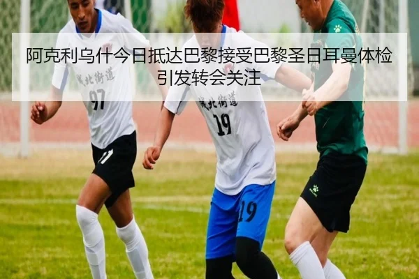 阿克利乌什今日抵达巴黎接受巴黎圣日耳曼体检引发转会关注（kaiyun）