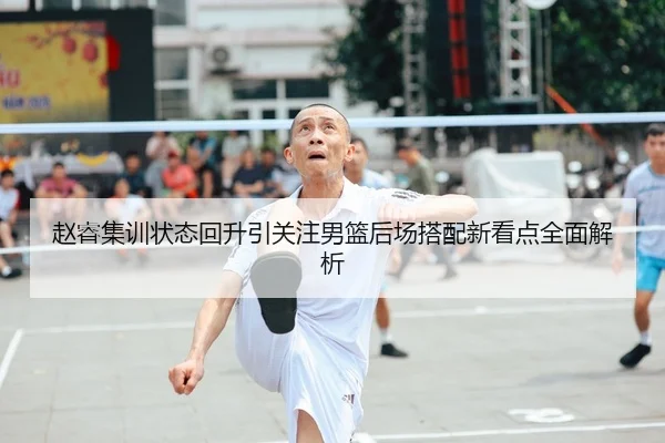 赵睿集训状态回升引关注男篮后场搭配新看点全面解析（kaiyun）