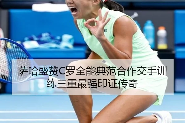 萨哈盛赞C罗全能典范合作交手训练三重最强印证传奇（kaiyun）